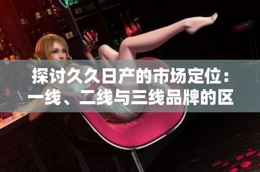 探讨久久日产的市场定位：一线、二线与三线品牌的区别与影响