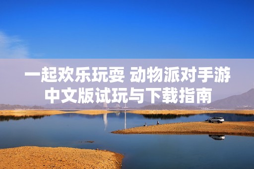 一起欢乐玩耍 动物派对手游中文版试玩与下载指南