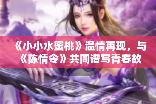 《小小水蜜桃》温情再现，与《陈情令》共同谱写青春故事