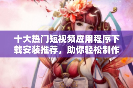 十大热门短视频应用程序下载安装推荐，助你轻松制作精彩内容