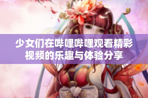 少女们在哔哩哔哩观看精彩视频的乐趣与体验分享
