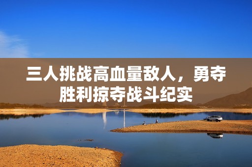 三人挑战高血量敌人，勇夺胜利掠夺战斗纪实