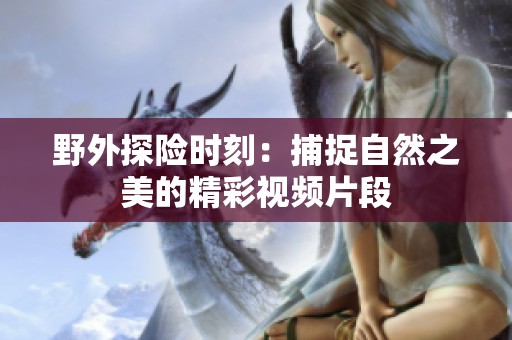 野外探险时刻：捕捉自然之美的精彩视频片段