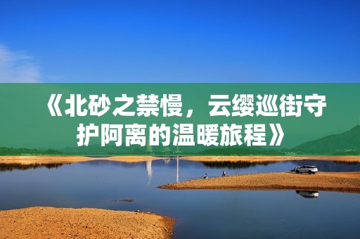 《北砂之禁慢，云缨巡街守护阿离的温暖旅程》