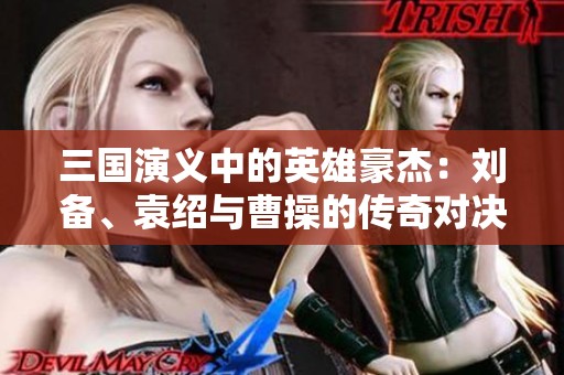 三国演义中的英雄豪杰：刘备、袁绍与曹操的传奇对决