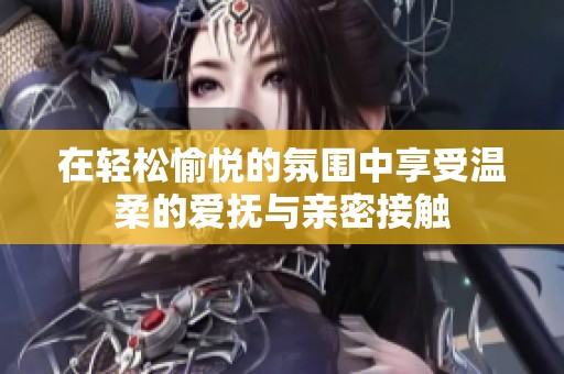 在轻松愉悦的氛围中享受温柔的爱抚与亲密接触