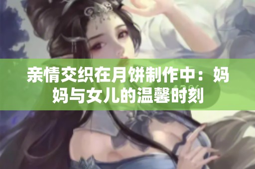 亲情交织在月饼制作中：妈妈与女儿的温馨时刻
