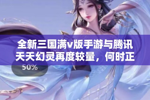 全新三国满v版手游与腾讯天天幻灵再度较量，何时正式上线？