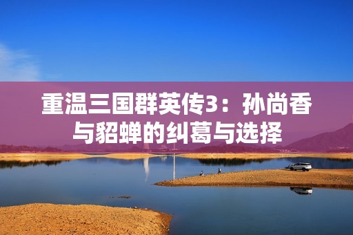 重温三国群英传3：孙尚香与貂蝉的纠葛与选择