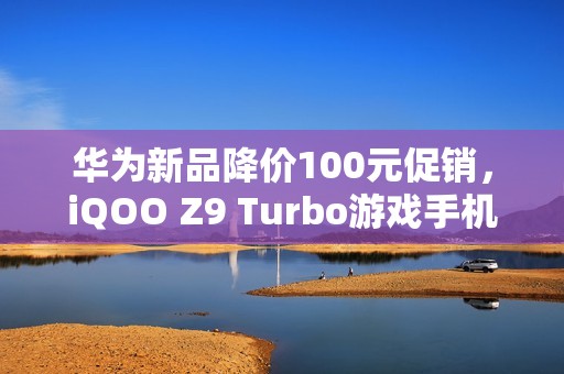华为新品降价100元促销，iQOO Z9 Turbo游戏手机限时抢购中