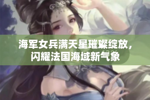 海军女兵满天星璀璨绽放，闪耀法国海域新气象