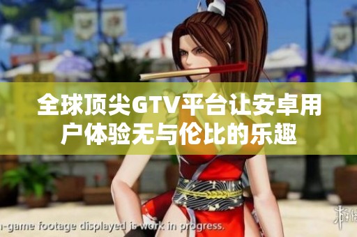 全球顶尖GTV平台让安卓用户体验无与伦比的乐趣