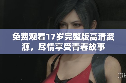 免费观看17岁完整版高清资源，尽情享受青春故事