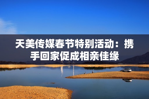 天美传媒春节特别活动：携手回家促成相亲佳缘