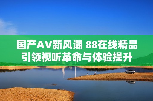 国产AV新风潮 88在线精品引领视听革命与体验提升
