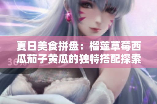 夏日美食拼盘：榴莲草莓西瓜茄子黄瓜的独特搭配探索