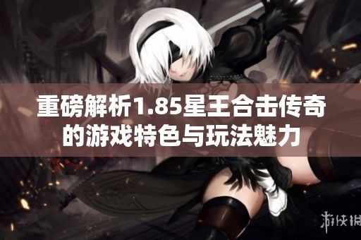 重磅解析1.85星王合击传奇的游戏特色与玩法魅力