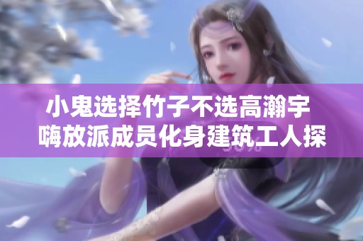 小鬼选择竹子不选高瀚宇 嗨放派成员化身建筑工人探秘综艺趣事