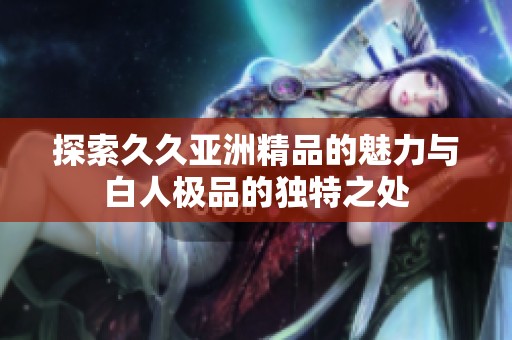 探索久久亚洲精品的魅力与白人极品的独特之处