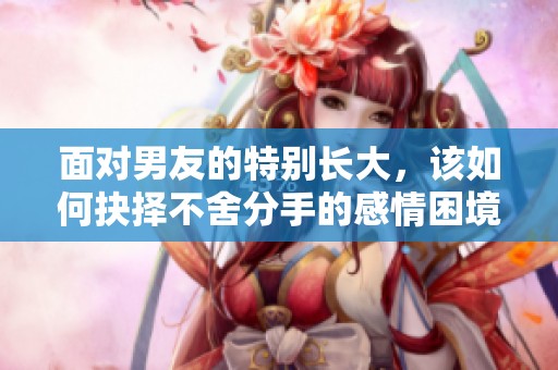 面对男友的特别长大，该如何抉择不舍分手的感情困境