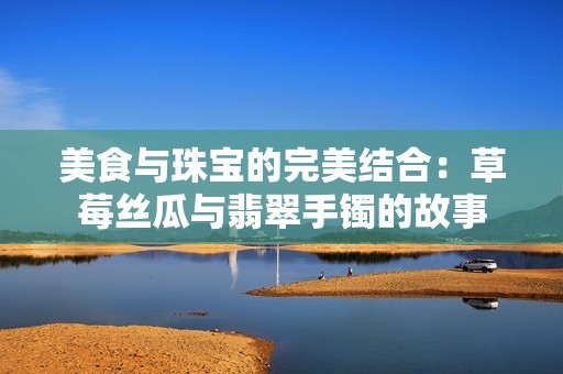 美食与珠宝的完美结合：草莓丝瓜与翡翠手镯的故事