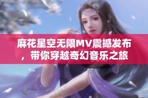 麻花星空无限MV震撼发布，带你穿越奇幻音乐之旅