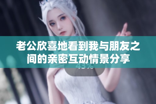 老公欣喜地看到我与朋友之间的亲密互动情景分享