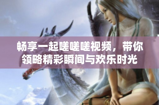 畅享一起嗟嗟嗟视频，带你领略精彩瞬间与欢乐时光