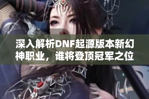 深入解析DNF起源版本新幻神职业，谁将登顶冠军之位