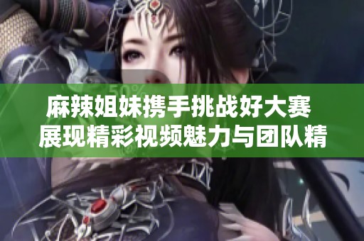 麻辣姐妹携手挑战好大赛 展现精彩视频魅力与团队精神