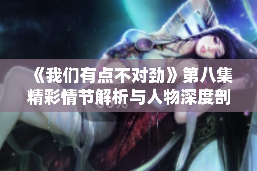《我们有点不对劲》第八集精彩情节解析与人物深度剖析