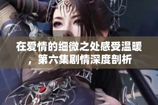 在爱情的细微之处感受温暖，第六集剧情深度剖析
