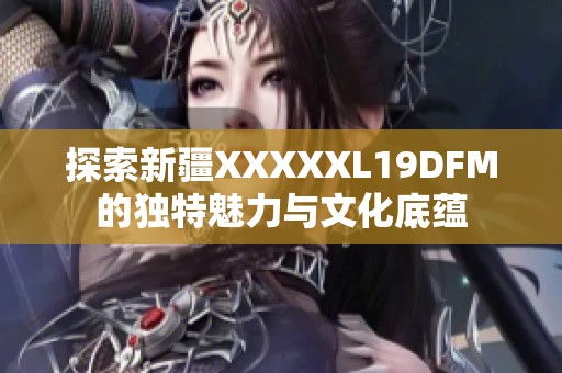 探索新疆XXXXXL19DFM的独特魅力与文化底蕴