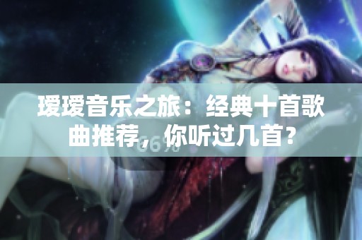 瑷瑷音乐之旅：经典十首歌曲推荐，你听过几首？