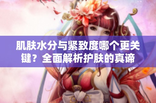 肌肤水分与紧致度哪个更关键？全面解析护肤的真谛