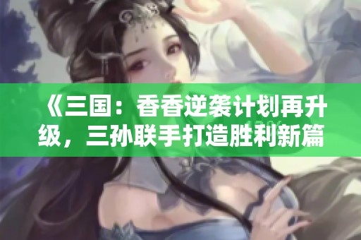 《三国：香香逆袭计划再升级，三孙联手打造胜利新篇》