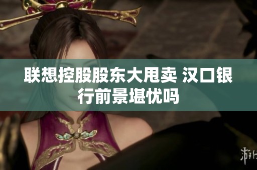 联想控股股东大甩卖 汉口银行前景堪忧吗
