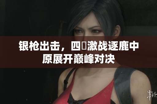 银枪出击，四毌激战逐鹿中原展开巅峰对决