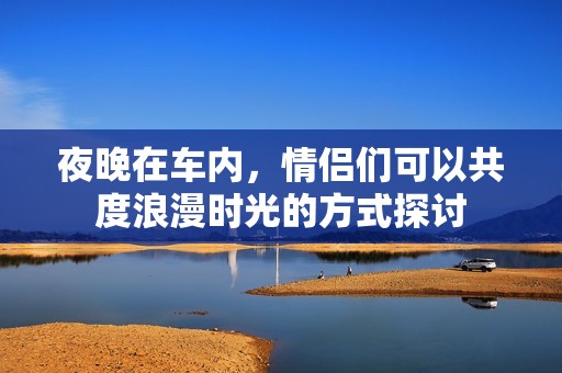 夜晚在车内，情侣们可以共度浪漫时光的方式探讨