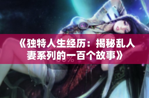 《独特人生经历：揭秘乱人妻系列的一百个故事》