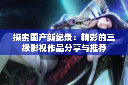 探索国产新纪录：精彩的三级影视作品分享与推荐