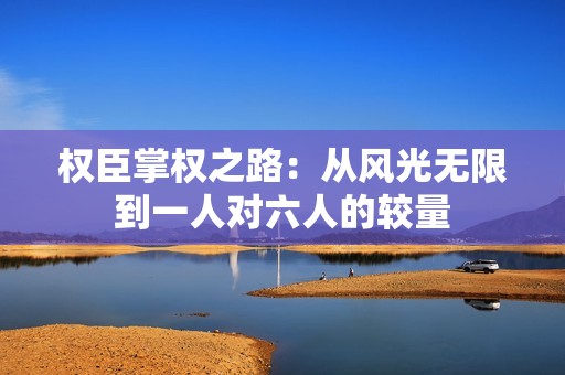 权臣掌权之路：从风光无限到一人对六人的较量