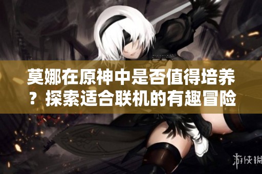 莫娜在原神中是否值得培养？探索适合联机的有趣冒险手游