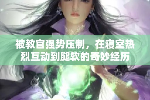 被教官强势压制，在寝室热烈互动到腿软的奇妙经历
