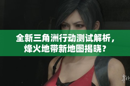 全新三角洲行动测试解析，烽火地带新地图揭晓？