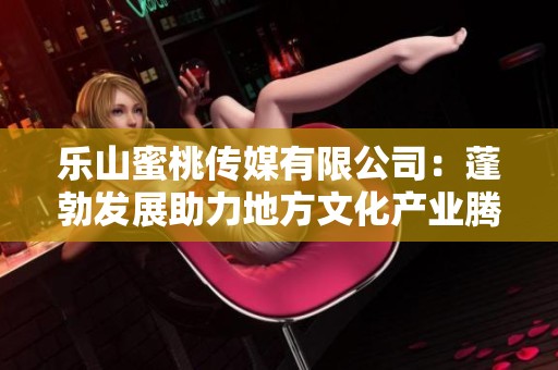 乐山蜜桃传媒有限公司：蓬勃发展助力地方文化产业腾飞