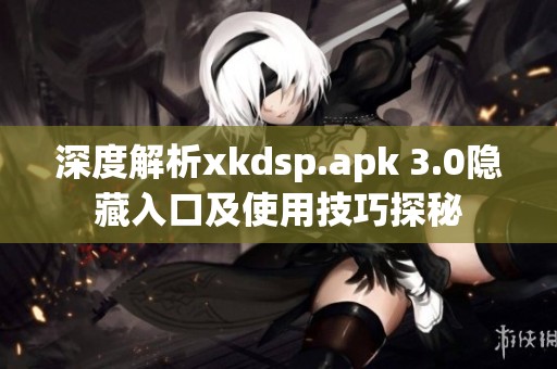 深度解析xkdsp.apk 3.0隐藏入口及使用技巧探秘