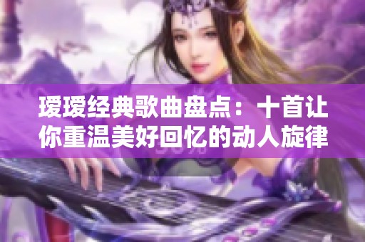 瑷瑷经典歌曲盘点：十首让你重温美好回忆的动人旋律