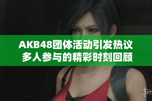 AKB48团体活动引发热议 多人参与的精彩时刻回顾