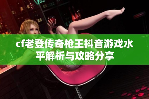 cf老登传奇枪王抖音游戏水平解析与攻略分享